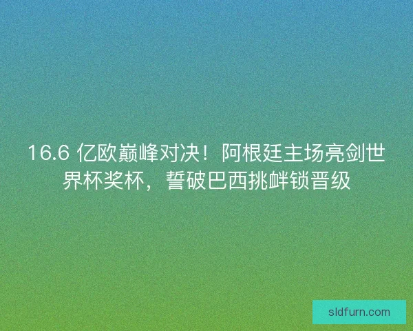 16.6 亿欧巅峰对决！阿根廷主场亮剑世界杯奖杯，誓破巴西挑衅锁晋级