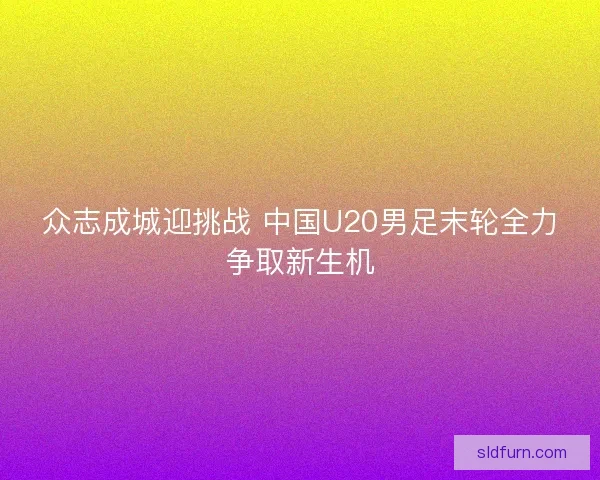 众志成城迎挑战 中国U20男足末轮全力争取新生机